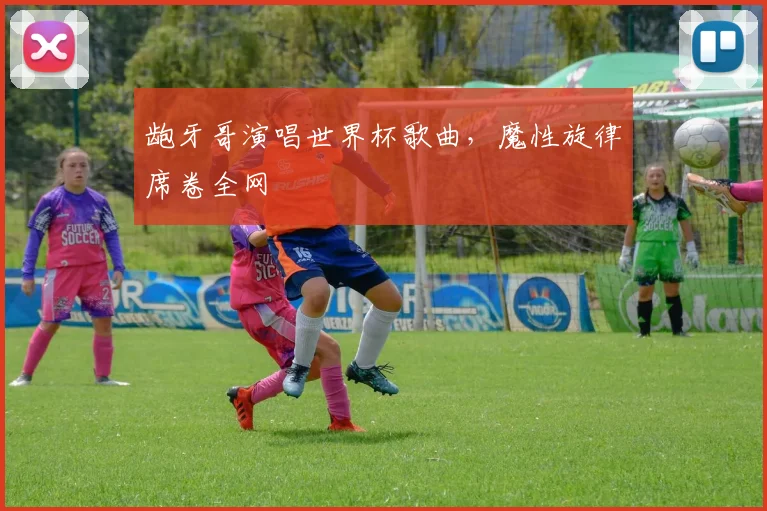 龅牙哥演唱世界杯歌曲，魔性旋律席卷全网