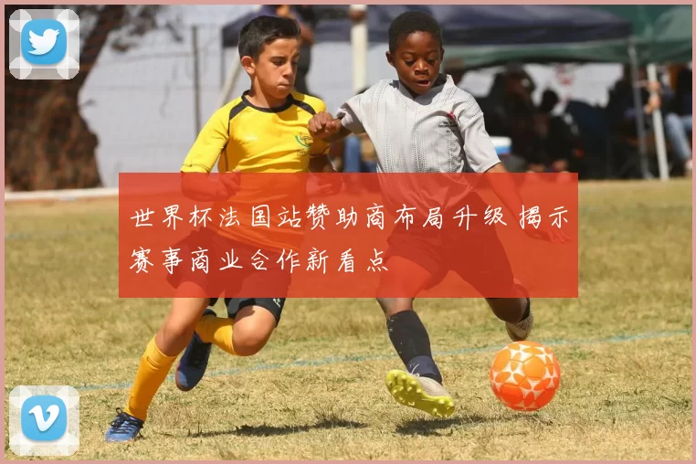 世界杯法国站赞助商布局升级 揭示赛事商业合作新看点