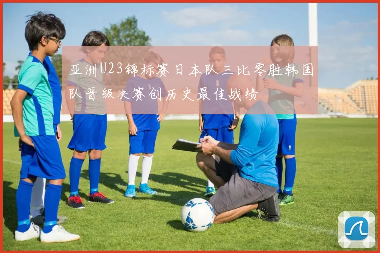 亚洲U23锦标赛日本队三比零胜韩国队晋级决赛创历史最佳战绩