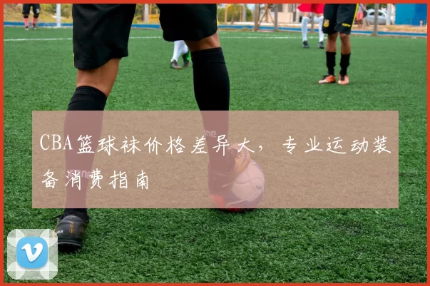 CBA篮球袜价格差异大，专业运动装备消费指南