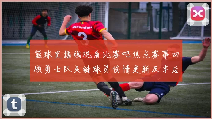 篮球直播线观看比赛吧焦点赛事回顾勇士队关键球员伤情更新及季后赛前景分析