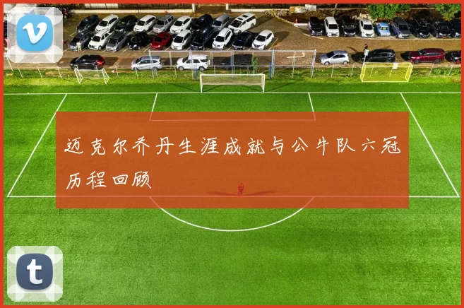 迈克尔乔丹生涯成就与公牛队六冠历程回顾