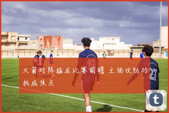 火箭对阵猛龙比赛前瞻 主场攻防对抗成焦点