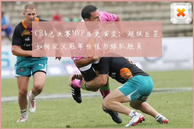 CBA总决赛MVP历史演变:超级巨星如何定义冠军价值与球队胜负