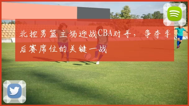 北控男篮主场迎战CBA对手，争夺季后赛席位的关键一战