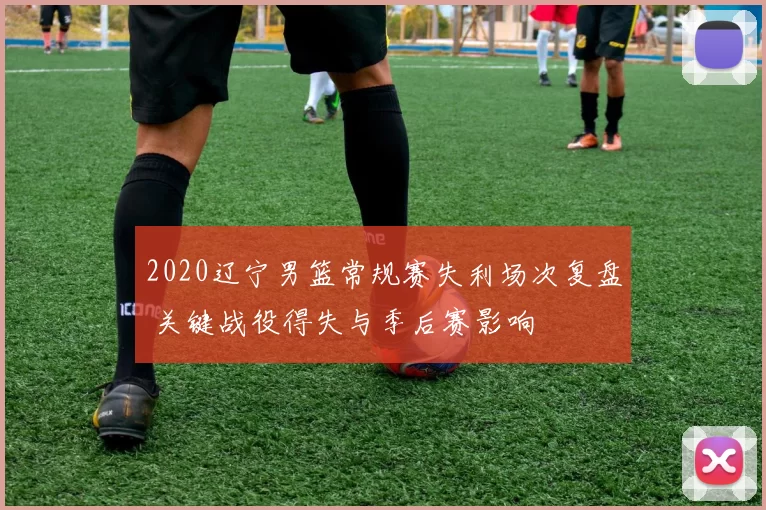 2020辽宁男篮常规赛失利场次复盘 关键战役得失与季后赛影响