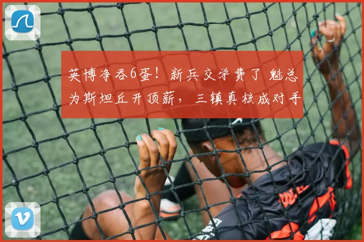 英博净吞6蛋！新兵交学费了 魁总为斯坦丘开顶薪，三镇真核成对手