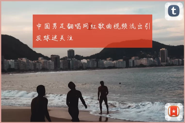 中国男足翻唱网红歌曲视频流出引发球迷关注