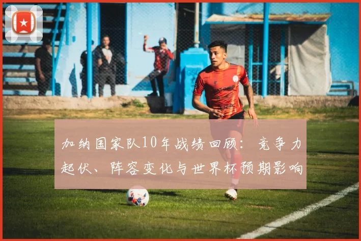 加纳国家队10年战绩回顾：竞争力起伏、阵容变化与世界杯预期影响