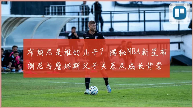 布朗尼是谁的儿子？揭秘NBA新星布朗尼与詹姆斯父子关系及成长背景