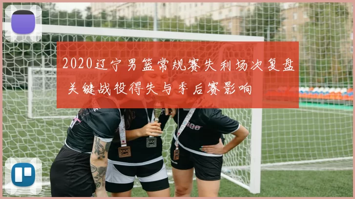 2020辽宁男篮常规赛失利场次复盘 关键战役得失与季后赛影响