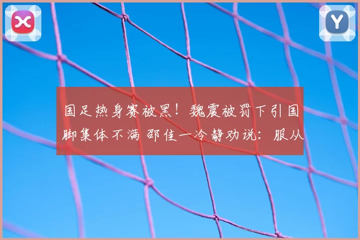 国足热身赛被黑！魏震被罚下引国脚集体不满 邵佳一冷静劝说：服从裁判