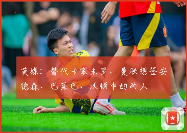 英媒：替代卡塞米罗，曼联想签安德森、巴莱巴、沃顿中的两人