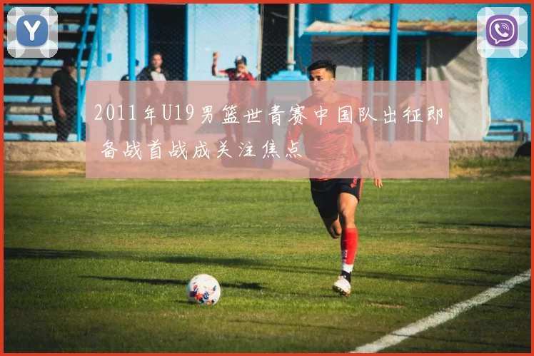 2011年U19男篮世青赛中国队出征即 备战首战成关注焦点