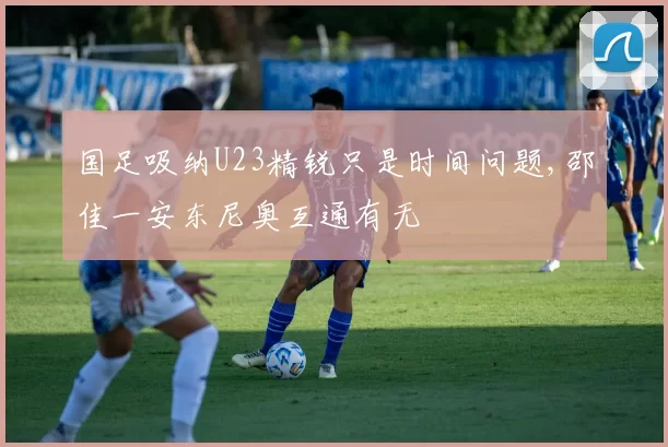 国足吸纳U23精锐只是时间问题,邵佳一安东尼奥互通有无