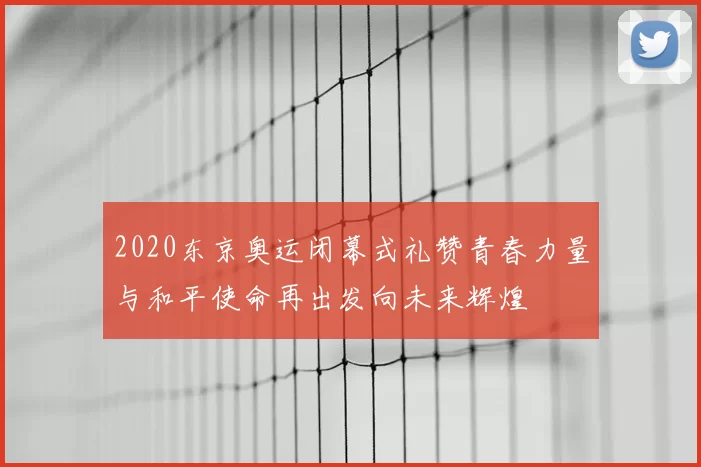 2020东京奥运闭幕式礼赞青春力量与和平使命再出发向未来辉煌