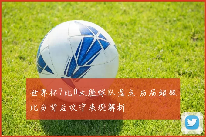 世界杯7比0大胜球队盘点 历届超级比分背后攻守表现解析