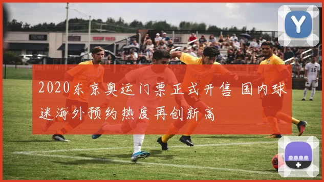 2020东京奥运门票正式开售 国内球迷海外预约热度再创新高