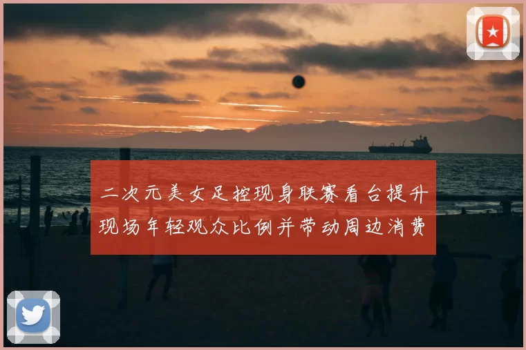 二次元美女足控现身联赛看台提升现场年轻观众比例并带动周边消费