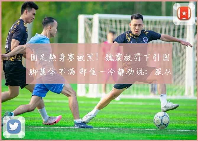 国足热身赛被黑!魏震被罚下引国脚集体不满 邵佳一冷静劝说:服从裁判