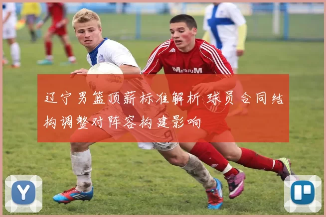 辽宁男篮顶薪标准解析 球员合同结构调整对阵容构建影响