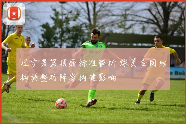 辽宁男篮顶薪标准解析 球员合同结构调整对阵容构建影响