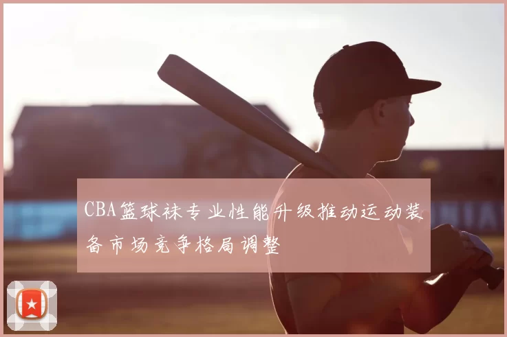 CBA篮球袜专业性能升级推动运动装备市场竞争格局调整