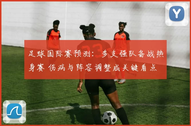 足球国际赛预测：多支强队备战热身赛 伤病与阵容调整成关键看点