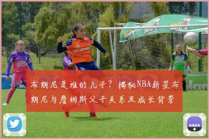布朗尼是谁的儿子？揭秘NBA新星布朗尼与詹姆斯父子关系及成长背景
