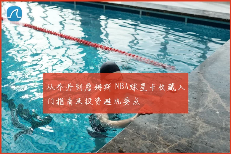 从乔丹到詹姆斯 NBA球星卡收藏入门指南及投资避坑要点