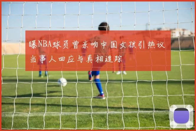 曝NBA球员曾亲吻中国女孩引热议 当事人回应与真相追踪