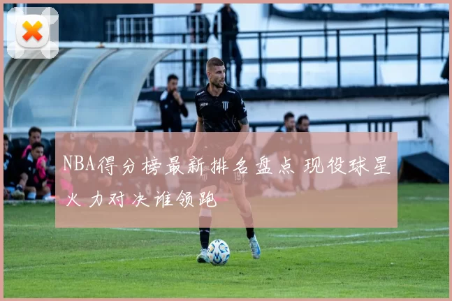 NBA得分榜最新排名盘点 现役球星火力对决谁领跑