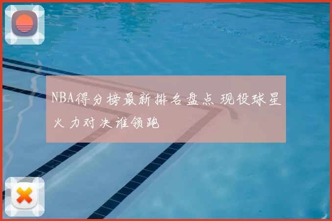 NBA得分榜最新排名盘点 现役球星火力对决谁领跑