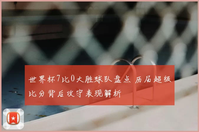 世界杯7比0大胜球队盘点 历届超级比分背后攻守表现解析