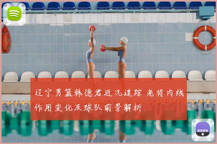 辽宁男篮韩德君近况追踪 老将内线作用变化及球队前景解析