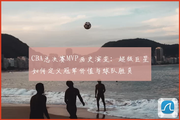 CBA总决赛MVP历史演变:超级巨星如何定义冠军价值与球队胜负