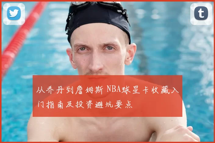从乔丹到詹姆斯 NBA球星卡收藏入门指南及投资避坑要点