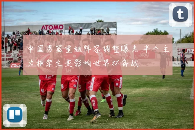 中国男篮重组阵容调整曝光 半个主力框架生变影响世界杯备战