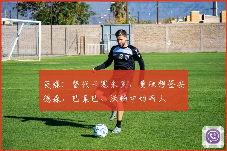英媒：替代卡塞米罗，曼联想签安德森、巴莱巴、沃顿中的两人