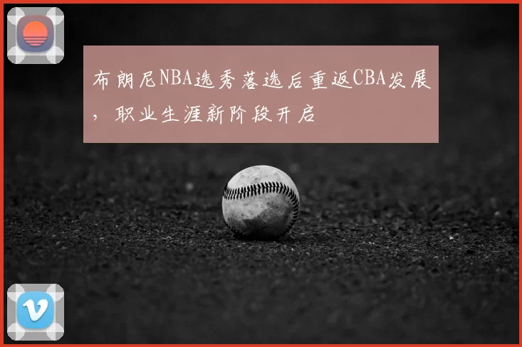 布朗尼NBA选秀落选后重返CBA发展，职业生涯新阶段开启