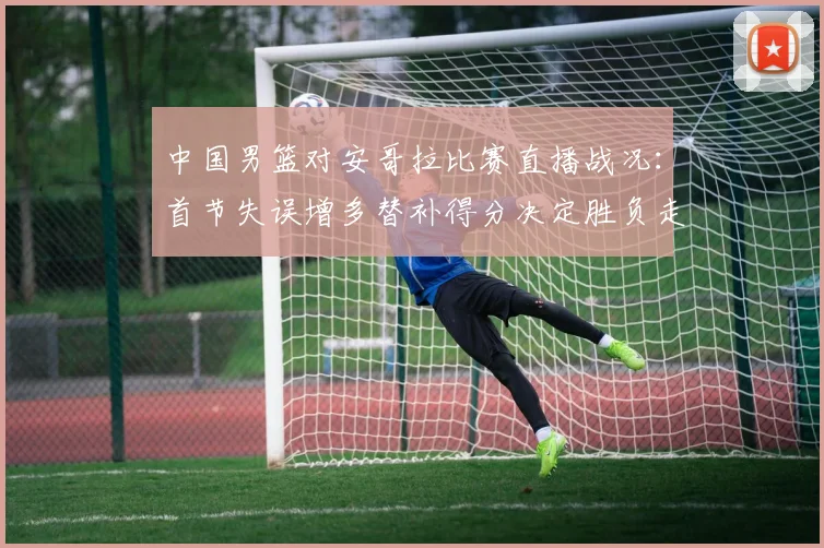 中国男篮对安哥拉比赛直播战况：首节失误增多替补得分决定胜负走势