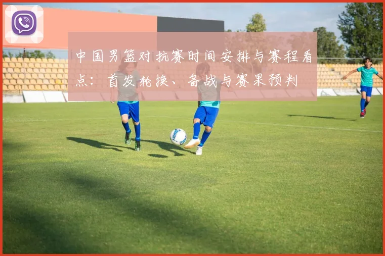 中国男篮对抗赛时间安排与赛程看点：首发轮换、备战与赛果预判