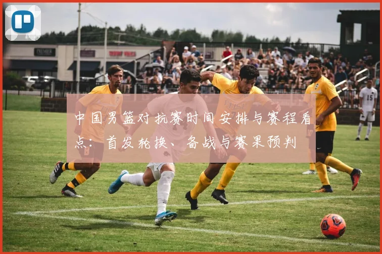 中国男篮对抗赛时间安排与赛程看点：首发轮换、备战与赛果预判