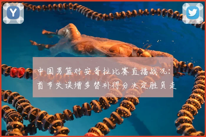 中国男篮对安哥拉比赛直播战况：首节失误增多替补得分决定胜负走势