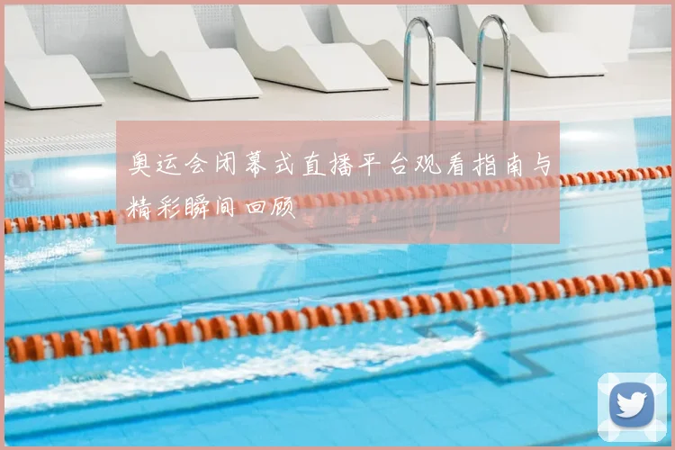 奥运会闭幕式直播平台观看指南与精彩瞬间回顾